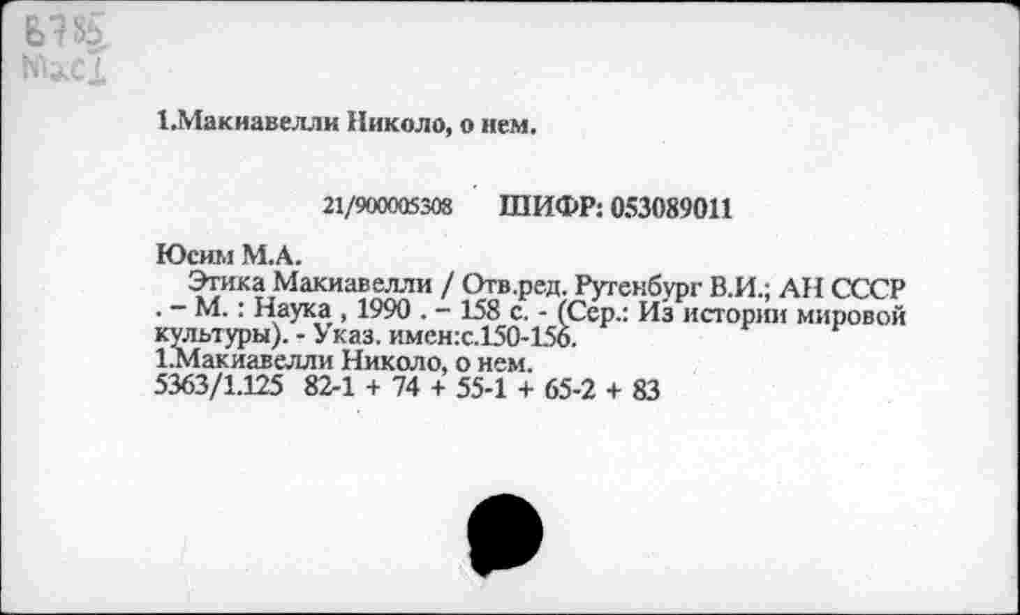 ﻿1.Макиавелли Николо, о нем.
21/900005308 ШИФР: 053089011
Юсим М.А.
Этика Макиавелли / Отв.ред. Рутенбург В.И.; АН СССР . - М.: Наука , 1990 . - 158 с. - (Сер.: Из истории мировой культуры).-Указ. имен:с.15О-156.
1.Макиавелли Николо, о нем.
5363/1.125 82-1 + 74 + 55-1 + 65-2 + 83